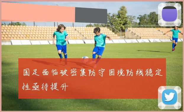 国足面临破密集防守困境防线稳定性亟待提升