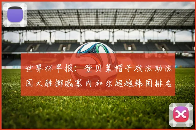 世界杯早报：登贝莱帽子戏法助法国大胜挪威塞内加尔超越韩国排名提升