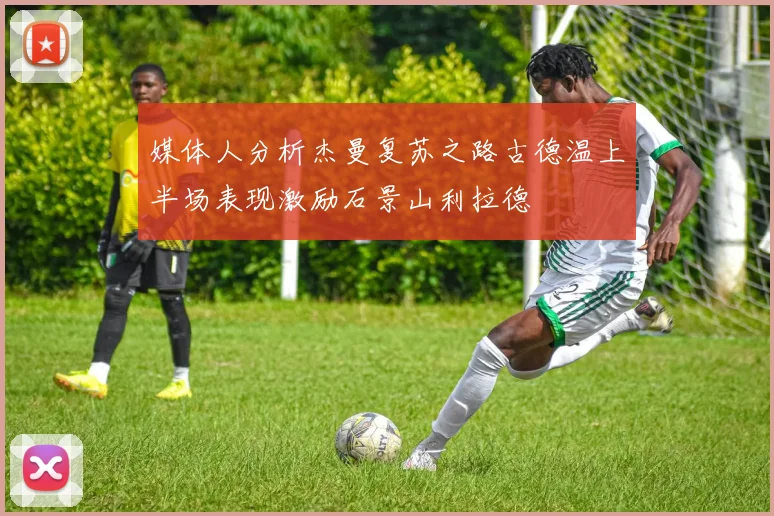 媒体人分析杰曼复苏之路古德温上半场表现激励石景山利拉德
