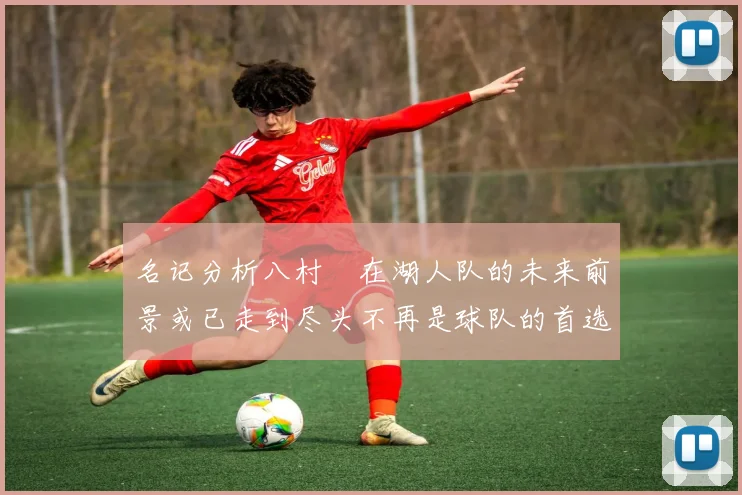 名记分析八村塁在湖人队的未来前景或已走到尽头不再是球队的首选目标
