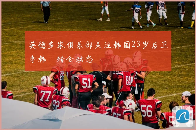 英德多家俱乐部关注韩国23岁后卫李韩汎转会动态