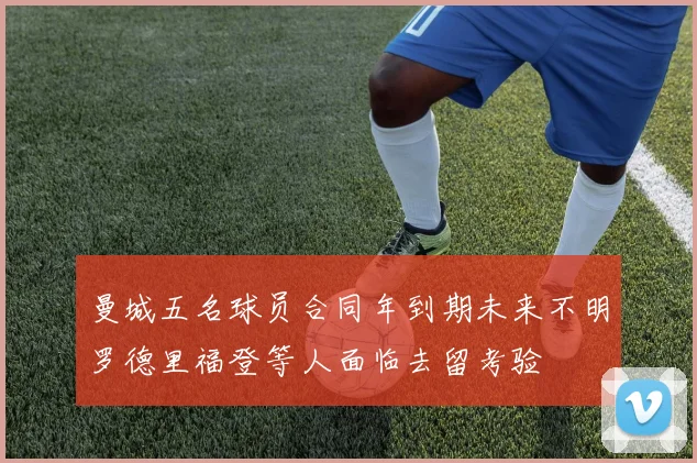 曼城五名球员合同年到期未来不明罗德里福登等人面临去留考验