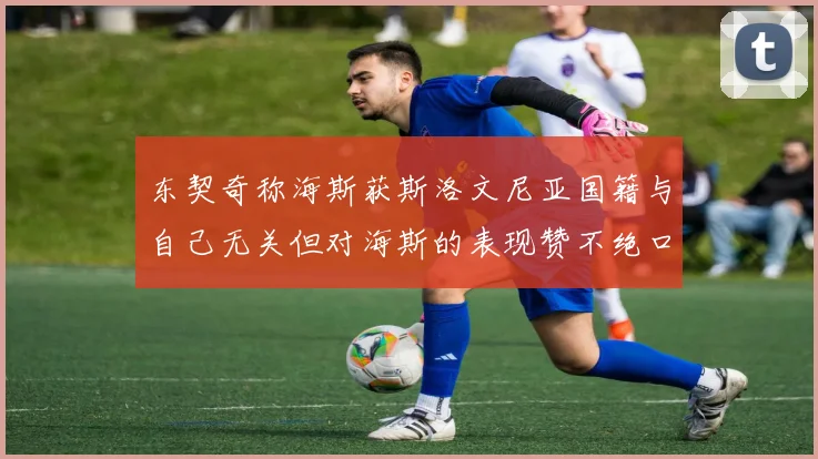 东契奇称海斯获斯洛文尼亚国籍与自己无关但对海斯的表现赞不绝口