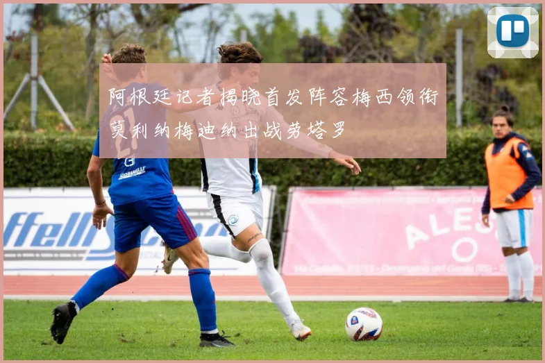 阿根廷记者揭晓首发阵容梅西领衔莫利纳梅迪纳出战劳塔罗