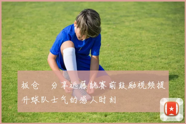 板仓滉分享远藤航赛前鼓励视频提升球队士气的感人时刻