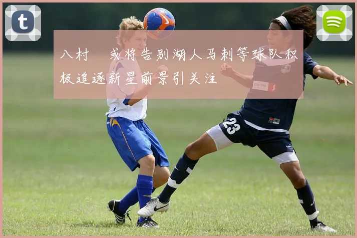 八村塁或将告别湖人马刺等球队积极追逐新星前景引关注