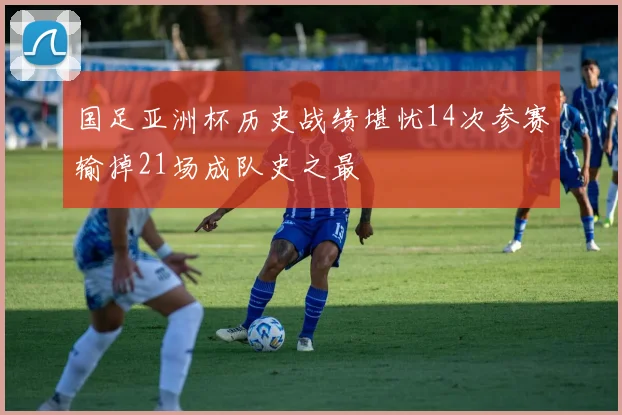 国足亚洲杯历史战绩堪忧14次参赛输掉21场成队史之最