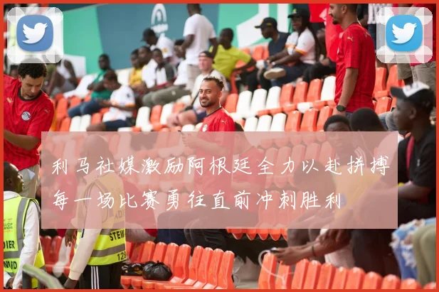 利马社媒激励阿根廷全力以赴拼搏每一场比赛勇往直前冲刺胜利