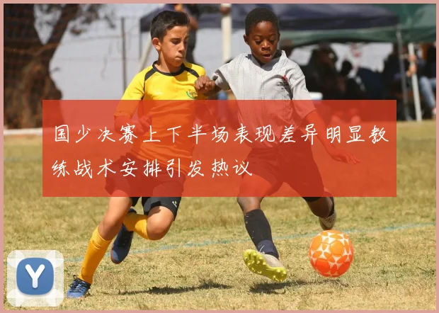 国少决赛上下半场表现差异明显教练战术安排引发热议