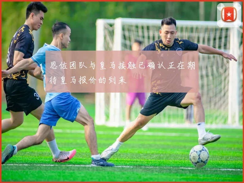 恩佐团队与皇马接触已确认正在期待皇马报价的到来