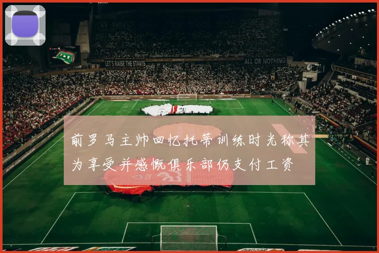 前罗马主帅回忆托蒂训练时光称其为享受并感慨俱乐部仍支付工资