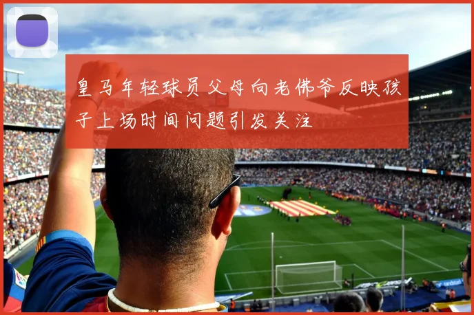 皇马年轻球员父母向老佛爷反映孩子上场时间问题引发关注