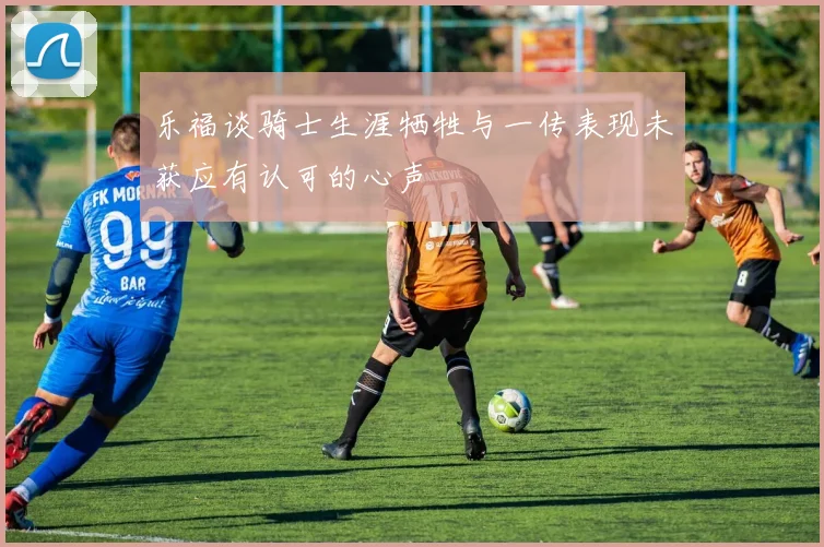 乐福谈骑士生涯牺牲与一传表现未获应有认可的心声