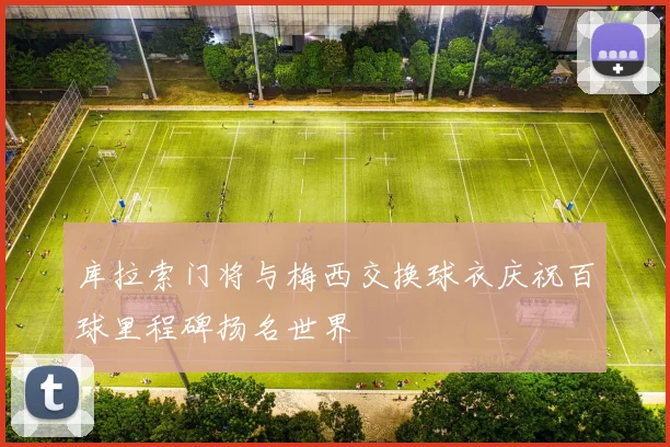 库拉索门将与梅西交换球衣庆祝百球里程碑扬名世界