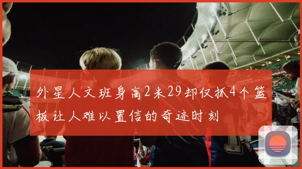 外星人文班身高2米29却仅抓4个篮板让人难以置信的奇迹时刻