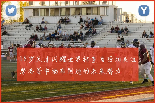 18岁天才闪耀世界杯皇马密切关注摩洛哥中场布阿迪的未来潜力