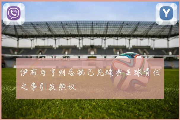 伊布与亨利各执己见瑞典丢球责任之争引发热议