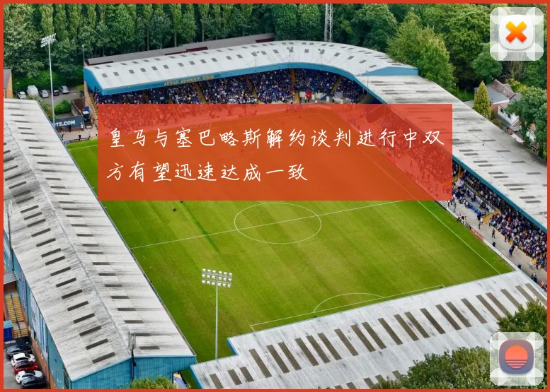 皇马与塞巴略斯解约谈判进行中双方有望迅速达成一致